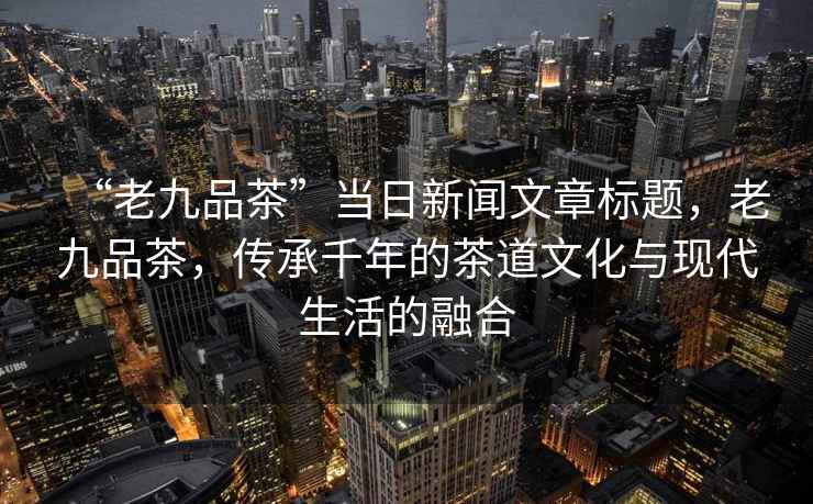 “老九品茶”當日新聞文章標題，老九品茶，傳承千年的茶道文化與現(xiàn)代生活的融合