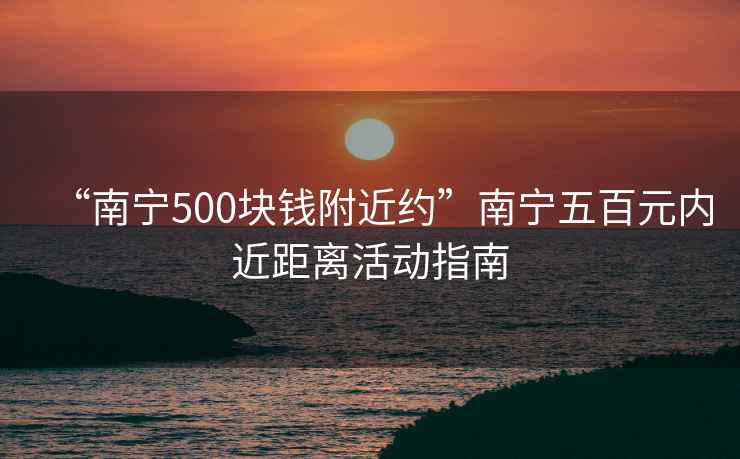 “南寧500塊錢(qián)附近約”南寧五百元內(nèi)近距離活動(dòng)指南