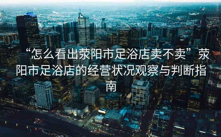 “怎么看出滎陽市足浴店賣不賣”滎陽市足浴店的經營狀況觀察與判斷指南