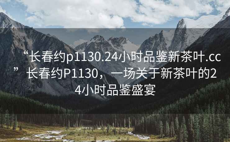 “長春約p1130.24小時品鑒新茶葉.cc”長春約P1130，一場關于新茶葉的24小時品鑒盛宴