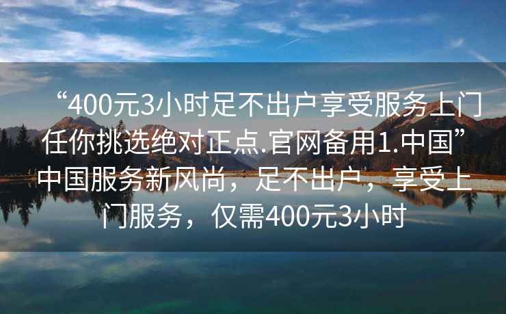 “400元3小時(shí)足不出戶享受服務(wù)上門任你挑選絕對(duì)正點(diǎn).官網(wǎng)備用1.中國(guó)”中國(guó)服務(wù)新風(fēng)尚，足不出戶，享受上門服務(wù)，僅需400元3小時(shí)