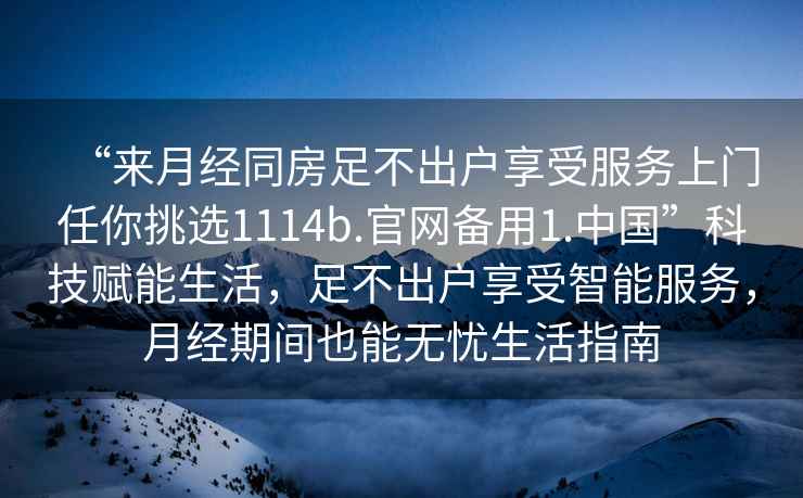“來月經同房足不出戶享受服務上門任你挑選1114b.官網備用1.中國”科技賦能生活，足不出戶享受智能服務，月經期間也能無憂生活指南