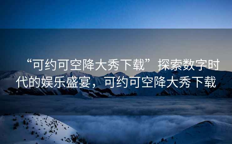 “可約可空降大秀下載”探索數字時代的娛樂盛宴，可約可空降大秀下載