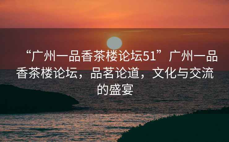 “廣州一品香茶樓論壇51”廣州一品香茶樓論壇，品茗論道，文化與交流的盛宴