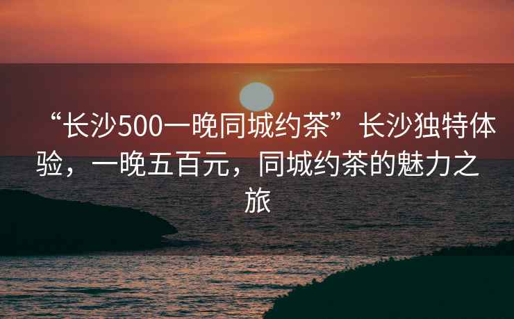 “長沙500一晚同城約茶”長沙獨特體驗，一晚五百元，同城約茶的魅力之旅