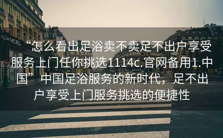 “怎么看出足浴賣不賣足不出戶享受服務上門任你挑選1114c.官網備用1.中國”中國足浴服務的新時代，足不出戶享受上門服務挑選的便捷性
