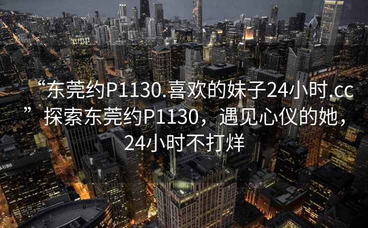 “東莞約P1130.喜歡的妹子24小時.cc”探索東莞約P1130，遇見心儀的她，24小時不打烊