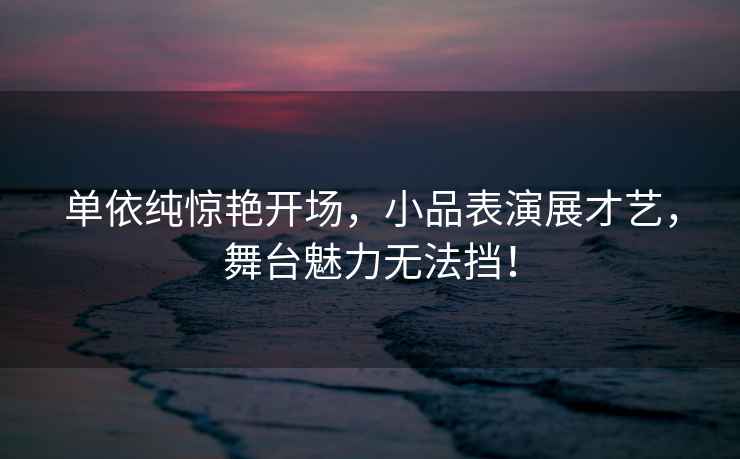 單依純驚艷開場，小品表演展才藝，舞臺魅力無法擋！