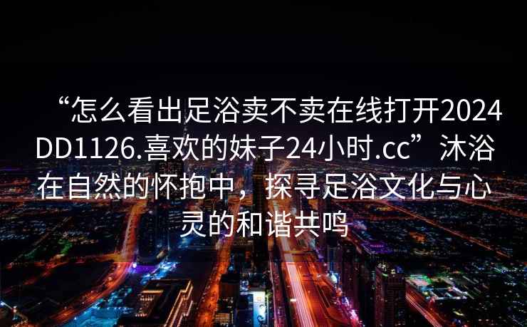 “怎么看出足浴賣不賣在線打開2024DD1126.喜歡的妹子24小時.cc”沐浴在自然的懷抱中，探尋足浴文化與心靈的和諧共鳴