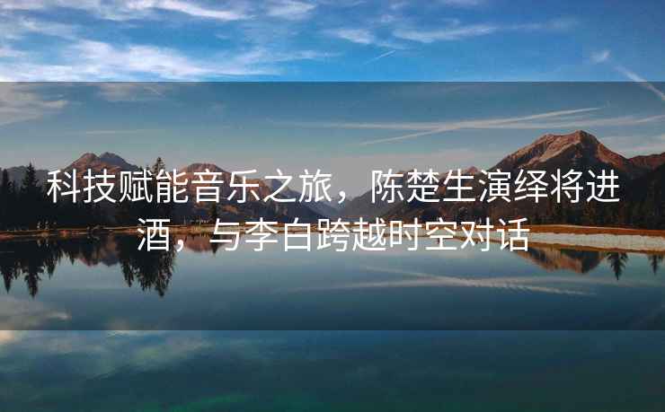 科技賦能音樂之旅，陳楚生演繹將進酒，與李白跨越時空對話