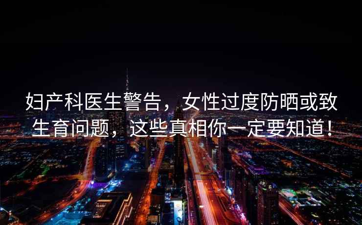 婦產(chǎn)科醫(yī)生警告，女性過度防曬或致生育問題，這些真相你一定要知道！