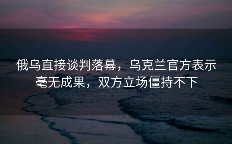 俄烏直接談判落幕，烏克蘭官方表示毫無成果，雙方立場僵持不下