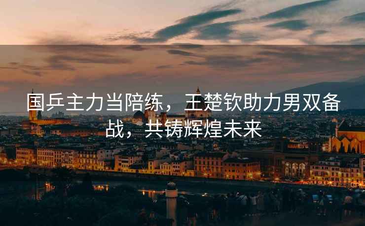 國乒主力當陪練，王楚欽助力男雙備戰，共鑄輝煌未來