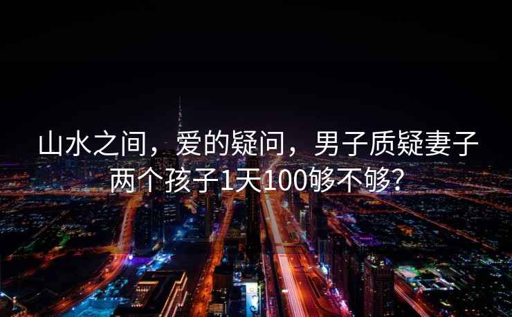 山水之間，愛的疑問，男子質疑妻子兩個孩子1天100夠不夠？