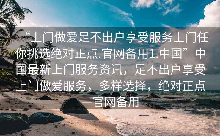 “上門做愛足不出戶享受服務上門任你挑選絕對正點.官網備用1.中國”中國最新上門服務資訊，足不出戶享受上門做愛服務，多樣選擇，絕對正點—官網備用