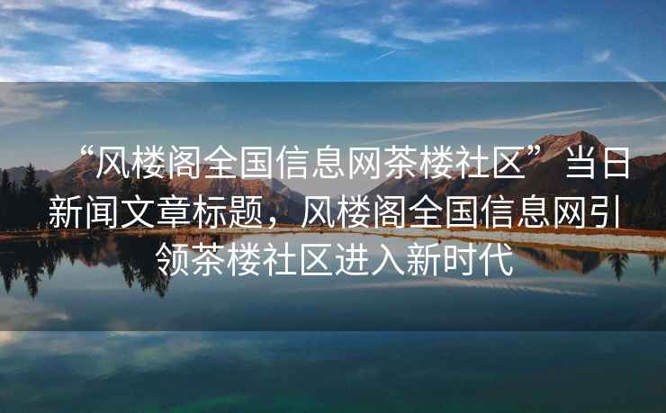 “風樓閣全國信息網(wǎng)茶樓社區(qū)”當日新聞文章標題，風樓閣全國信息網(wǎng)引領(lǐng)茶樓社區(qū)進入新時代