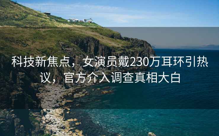 科技新焦點，女演員戴230萬耳環引熱議，官方介入調查真相大白