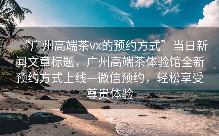 “廣州高端茶vx的預約方式”當日新聞文章標題，廣州高端茶體驗館全新預約方式上線—微信預約，輕松享受尊貴體驗