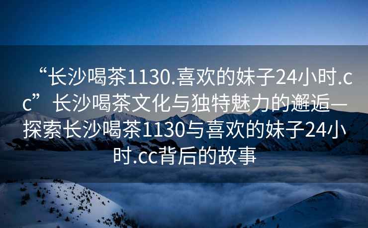 “長沙喝茶1130.喜歡的妹子24小時(shí).cc”長沙喝茶文化與獨(dú)特魅力的邂逅—探索長沙喝茶1130與喜歡的妹子24小時(shí).cc背后的故事