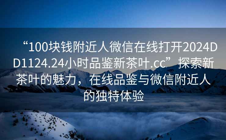 “100塊錢附近人微信在線打開2024DD1124.24小時品鑒新茶葉.cc”探索新茶葉的魅力，在線品鑒與微信附近人的獨特體驗
