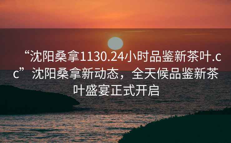“沈陽桑拿1130.24小時品鑒新茶葉.cc”沈陽桑拿新動態，全天候品鑒新茶葉盛宴正式開啟