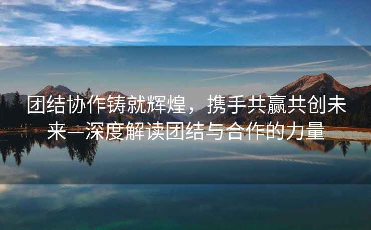 團結協作鑄就輝煌，攜手共贏共創未來—深度解讀團結與合作的力量