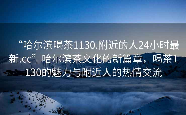 “哈爾濱喝茶1130.附近的人24小時(shí)最新.cc”哈爾濱茶文化的新篇章，喝茶1130的魅力與附近人的熱情交流