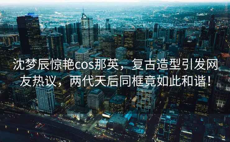 沈夢辰驚艷cos那英，復(fù)古造型引發(fā)網(wǎng)友熱議，兩代天后同框竟如此和諧！
