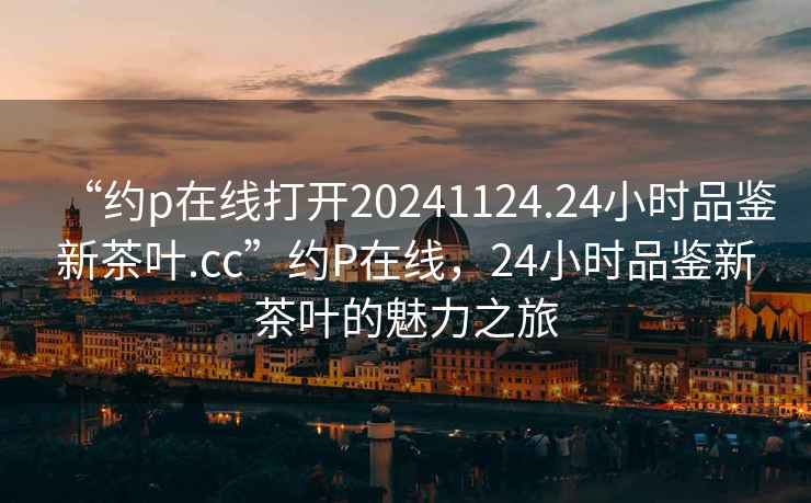 “約p在線打開20241124.24小時品鑒新茶葉.cc”約P在線，24小時品鑒新茶葉的魅力之旅