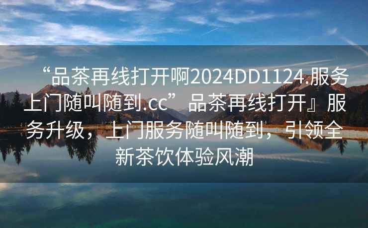 “品茶再線打開啊2024DD1124.服務上門隨叫隨到.cc”品茶再線打開』服務升級，上門服務隨叫隨到，引領全新茶飲體驗風潮