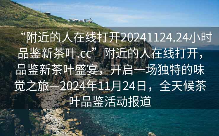 “附近的人在線打開20241124.24小時品鑒新茶葉.cc”附近的人在線打開，品鑒新茶葉盛宴，開啟一場獨特的味覺之旅—2024年11月24日，全天候茶葉品鑒活動報道
