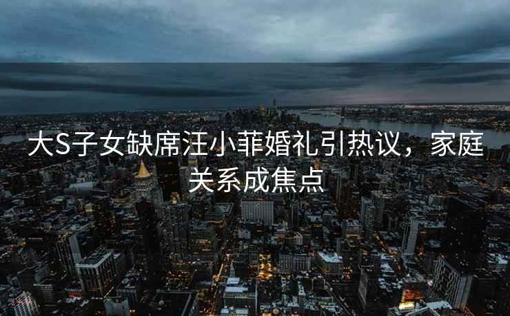 大S子女缺席汪小菲婚禮引熱議，家庭關系成焦點