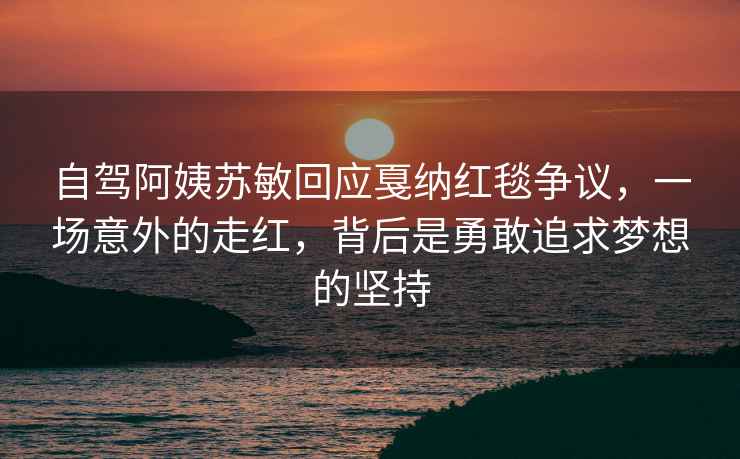 自駕阿姨蘇敏回應戛納紅毯爭議，一場意外的走紅，背后是勇敢追求夢想的堅持