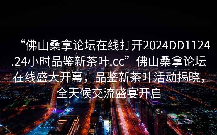 “佛山桑拿論壇在線打開2024DD1124.24小時品鑒新茶葉.cc”佛山桑拿論壇在線盛大開幕，品鑒新茶葉活動揭曉，全天候交流盛宴開啟
