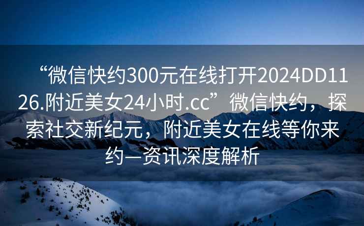 “微信快約300元在線打開2024DD1126.附近美女24小時.cc”微信快約，探索社交新紀元，附近美女在線等你來約—資訊深度解析