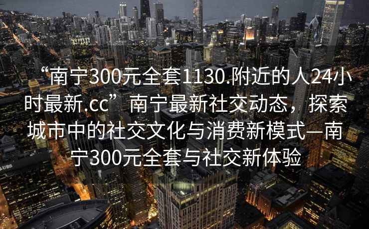 “南寧300元全套1130.附近的人24小時(shí)最新.cc”南寧最新社交動(dòng)態(tài)，探索城市中的社交文化與消費(fèi)新模式—南寧300元全套與社交新體驗(yàn)