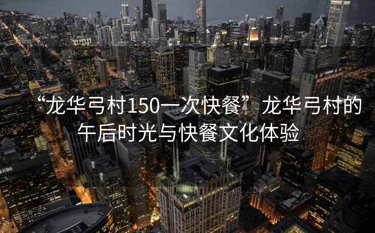 “龍華弓村150一次快餐”龍華弓村的午后時(shí)光與快餐文化體驗(yàn)