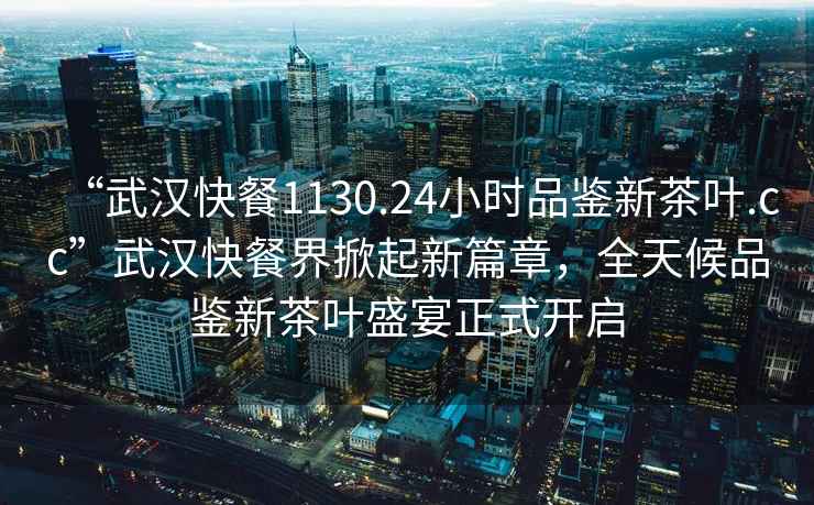 “武漢快餐1130.24小時品鑒新茶葉.cc”武漢快餐界掀起新篇章，全天候品鑒新茶葉盛宴正式開啟
