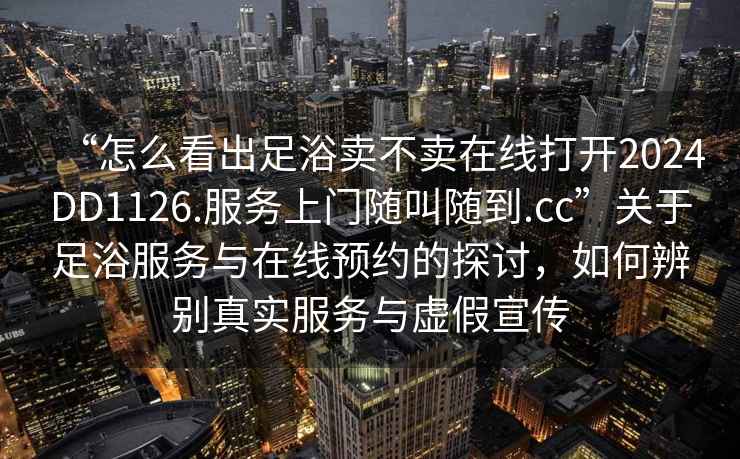 “怎么看出足浴賣不賣在線打開2024DD1126.服務(wù)上門隨叫隨到.cc”關(guān)于足浴服務(wù)與在線預(yù)約的探討，如何辨別真實(shí)服務(wù)與虛假宣傳