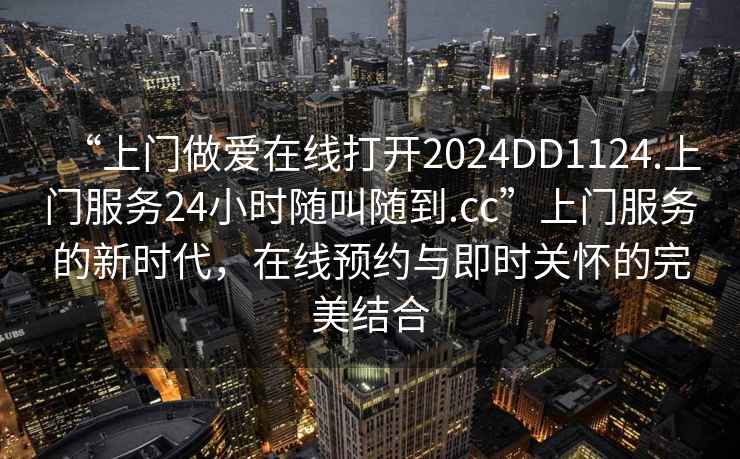 “上門做愛在線打開2024DD1124.上門服務24小時隨叫隨到.cc”上門服務的新時代，在線預約與即時關懷的完美結合