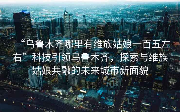 “烏魯木齊哪里有維族姑娘一百五左右”科技引領烏魯木齊，探索與維族姑娘共融的未來城市新面貌