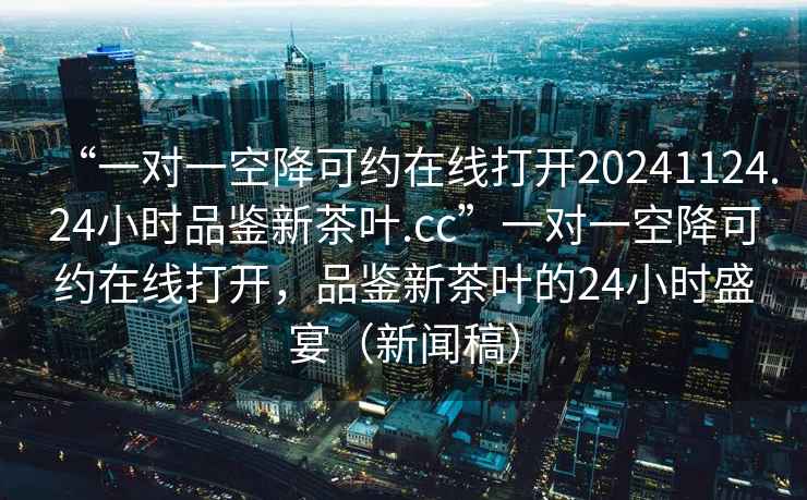“一對一空降可約在線打開20241124.24小時品鑒新茶葉.cc”一對一空降可約在線打開，品鑒新茶葉的24小時盛宴（新聞稿）
