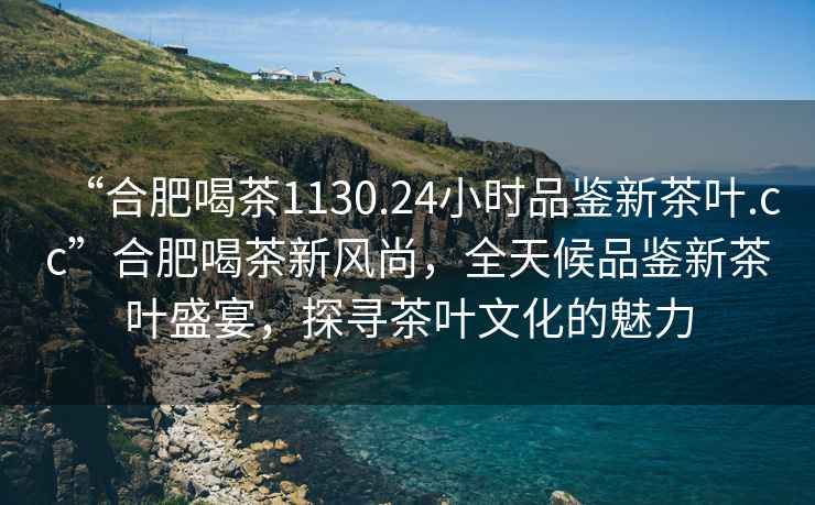 “合肥喝茶1130.24小時品鑒新茶葉.cc”合肥喝茶新風尚，全天候品鑒新茶葉盛宴，探尋茶葉文化的魅力