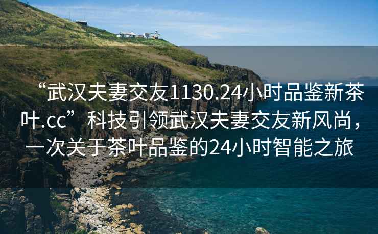 “武漢夫妻交友1130.24小時品鑒新茶葉.cc”科技引領武漢夫妻交友新風尚，一次關于茶葉品鑒的24小時智能之旅