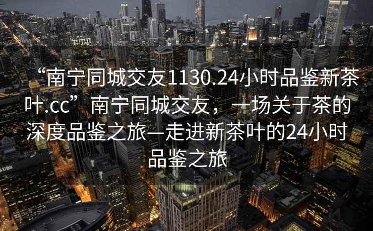 “南寧同城交友1130.24小時品鑒新茶葉.cc”南寧同城交友，一場關于茶的深度品鑒之旅—走進新茶葉的24小時品鑒之旅