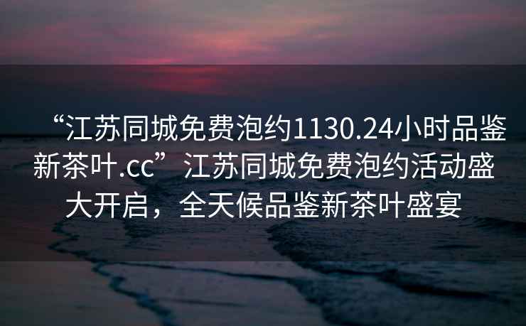 “江蘇同城免費(fèi)泡約1130.24小時(shí)品鑒新茶葉.cc”江蘇同城免費(fèi)泡約活動(dòng)盛大開啟，全天候品鑒新茶葉盛宴