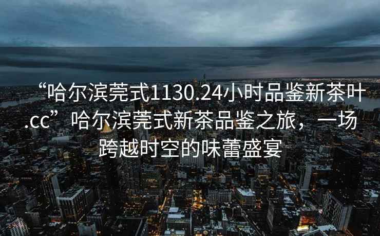 “哈爾濱莞式1130.24小時品鑒新茶葉.cc”哈爾濱莞式新茶品鑒之旅，一場跨越時空的味蕾盛宴