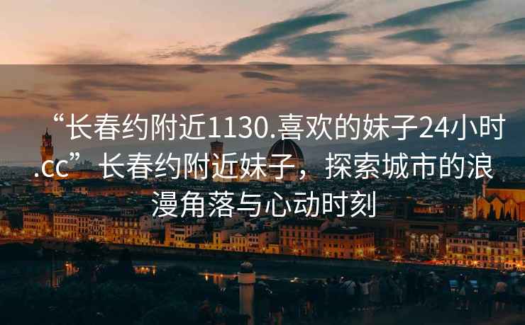 “長春約附近1130.喜歡的妹子24小時.cc”長春約附近妹子，探索城市的浪漫角落與心動時刻