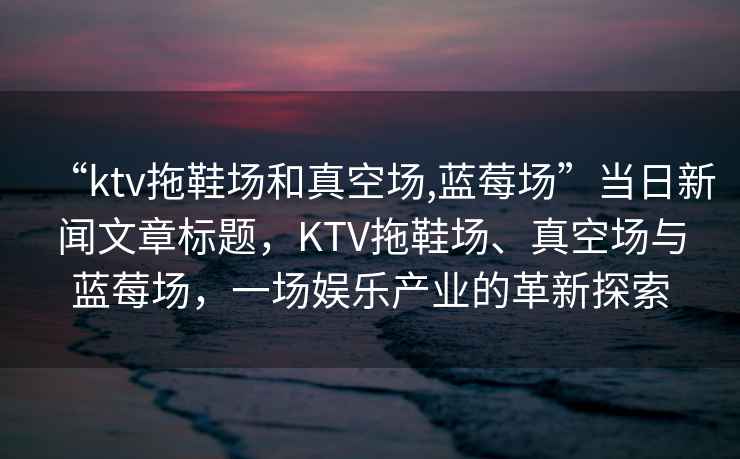 “ktv拖鞋場和真空場,藍莓場”當日新聞文章標題，KTV拖鞋場、真空場與藍莓場，一場娛樂產業的革新探索