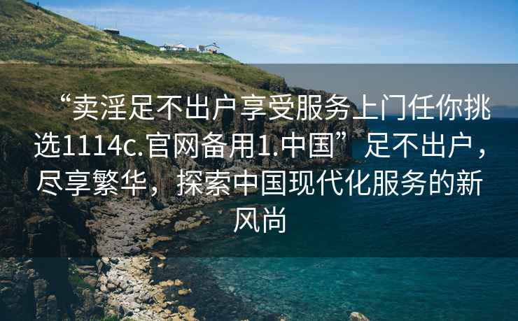 “賣淫足不出戶享受服務上門任你挑選1114c.官網備用1.中國”足不出戶，盡享繁華，探索中國現代化服務的新風尚